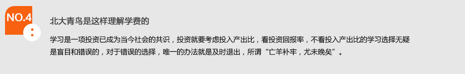 NO.4北大青鸟是这样理解学费的.学习是一项投资已成为当今社会的共识，投资就要考虑投入产出比，看投资回报率，不看投入产出比的学习选择无疑是盲目和错误的，对于错误的选择，唯一的办法就是及时退出，所谓"亡羊补牢，尤未晚矣"。